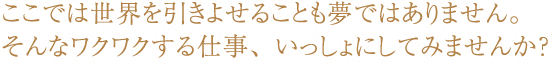 ここでは世界を引きよせることも夢ではありません。そんなワクワクする仕事、いっしょにしてみませんか？