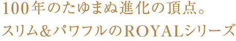 100年のたゆまない進化の頂点ROYALシリーズ